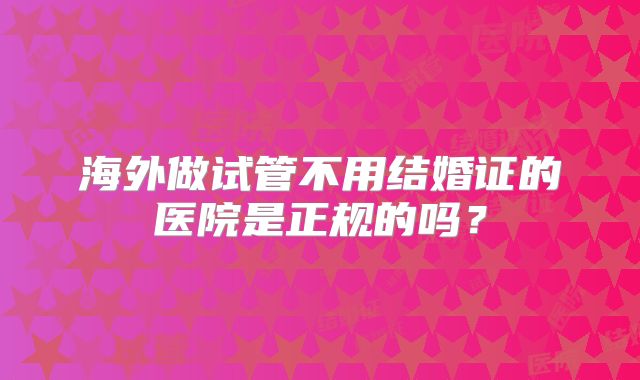 海外做试管不用结婚证的医院是正规的吗?