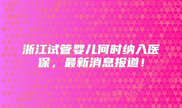 浙江试管婴儿何时纳入医保,最新消息报道!