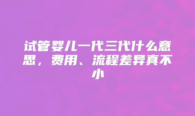 试管婴儿一代三代什么意思，费用、流程差异真不小