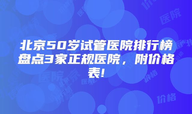 北京50岁试管医院排行榜盘点3家正规医院，附价格表!