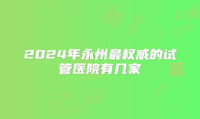 2024年永州最权威的试管医院有几家
