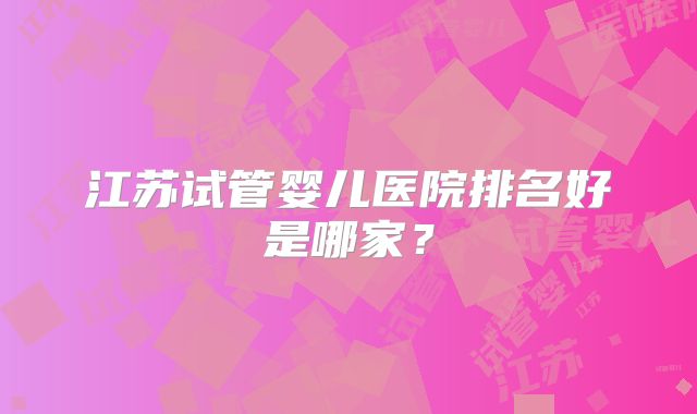 江苏试管婴儿医院排名好是哪家?
