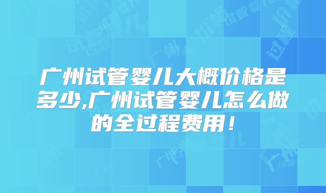 广州试管婴儿大概价格是多少,广州试管婴儿怎么做的全过程费用!