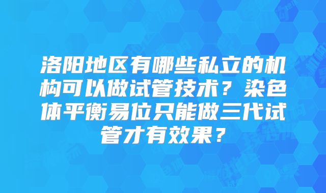 洛阳地区有哪些私立的机构可以做试管技术？染色体平衡易位只能做三代试管才有效果？
