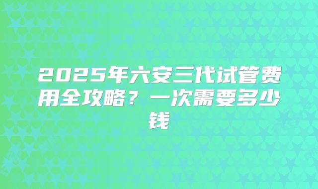2025年六安三代试管费用全攻略?一次需要多少钱