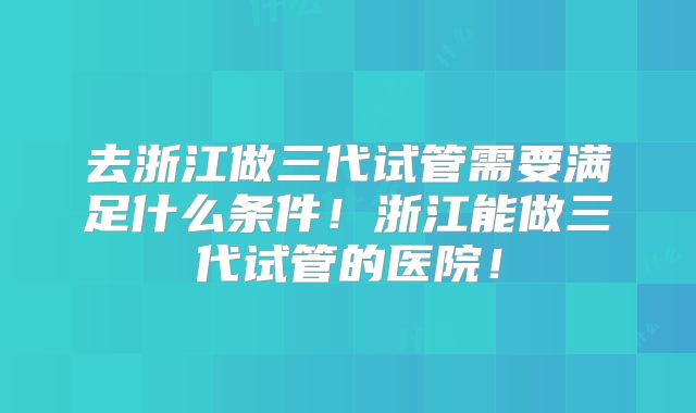 去浙江做三代试管需要满足什么条件！浙江能做三代试管的医院！
