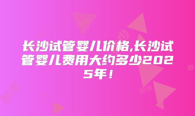 长沙试管婴儿价格,长沙试管婴儿费用大约多少2025年!