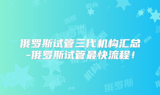 俄罗斯试管三代机构汇总-俄罗斯试管最快流程!