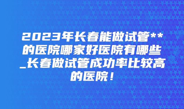2023年长春能做试管**的医院哪家好医院有哪些_长春做试管成功率比较高的医院！