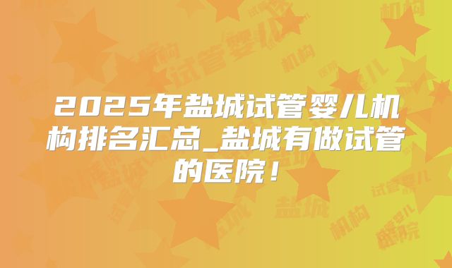2025年盐城试管婴儿机构排名汇总_盐城有做试管的医院！