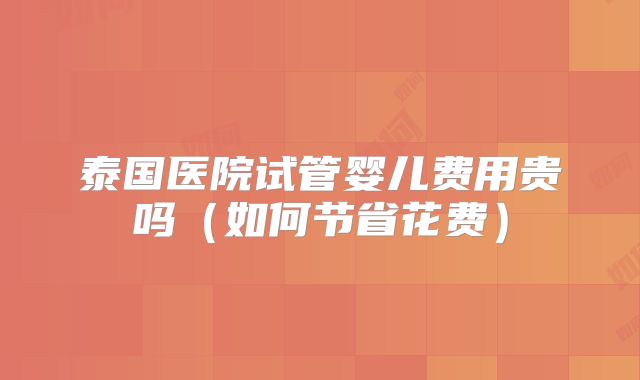 泰国医院试管婴儿费用贵吗(如何节省花费)