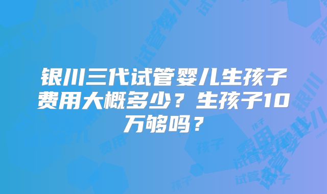 银川三代试管婴儿生孩子费用大概多少？生孩子10万够吗？