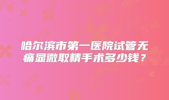 哈尔滨市第一医院试管无痛显微取精手术多少钱?