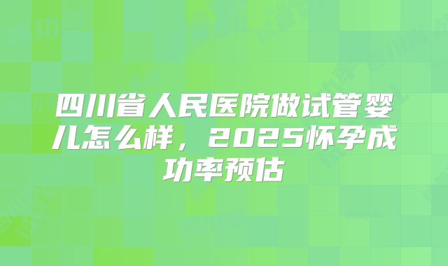 四川省人民医院做试管婴儿怎么样，2025怀孕成功率预估