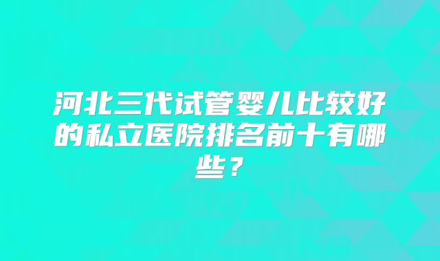 河北三代试管婴儿比较好的私立医院排名前十有哪些?