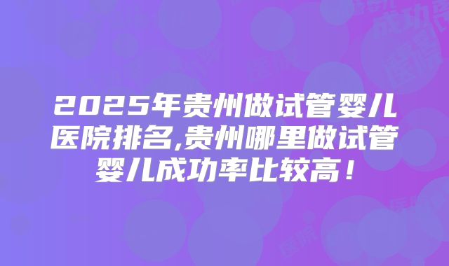 2025年贵州做试管婴儿医院排名,贵州哪里做试管婴儿成功率比较高!
