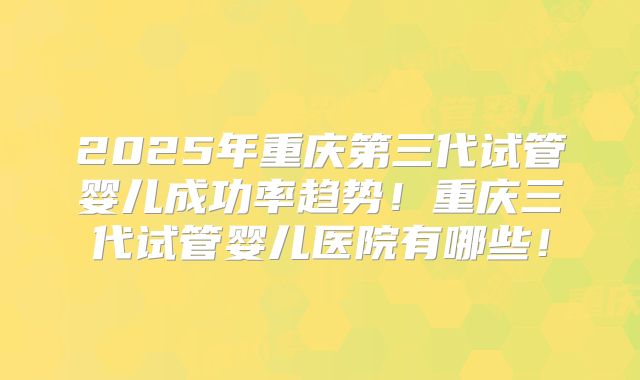 2025年重庆第三代试管婴儿成功率趋势！重庆三代试管婴儿医院有哪些！