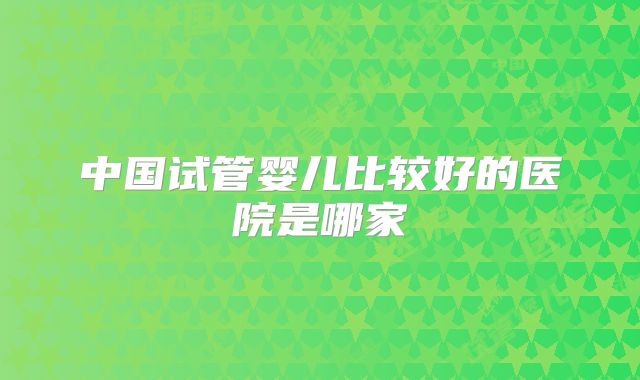 中国试管婴儿比较好的医院是哪家