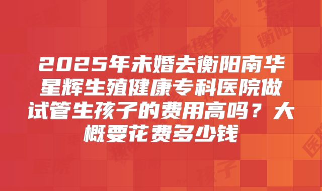 2025年未婚去衡阳南华星辉生殖健康专科医院做试管生孩子的费用高吗？大概要花费多少钱