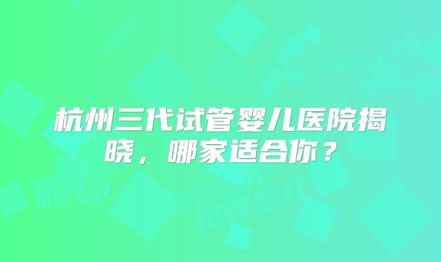 杭州三代试管婴儿医院揭晓，哪家适合你？