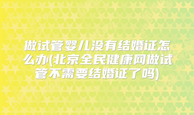 做试管婴儿没有结婚证怎么办(北京全民健康网做试管不需要结婚证了吗)
