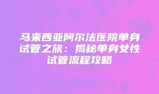 马来西亚阿尔法医院单身试管之旅：揭秘单身女性试管流程攻略