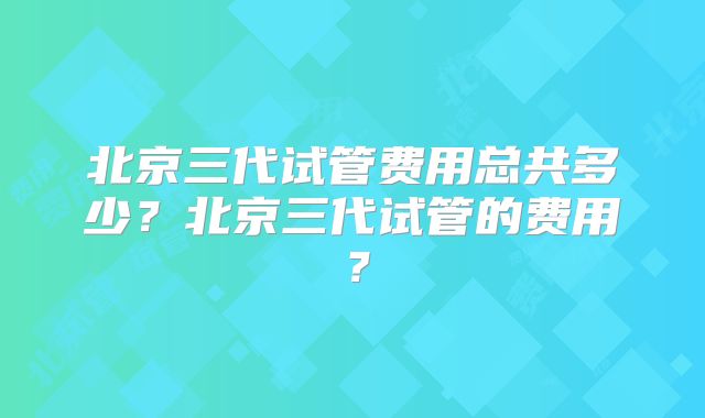 北京三代试管费用总共多少？北京三代试管的费用？