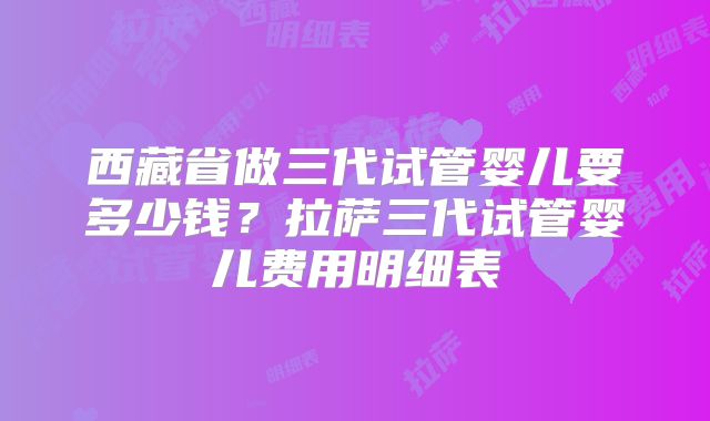 西藏省做三代试管婴儿要多少钱？拉萨三代试管婴儿费用明细表