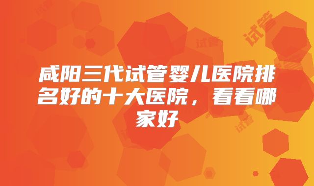 咸阳三代试管婴儿医院排名好的十大医院，看看哪家好