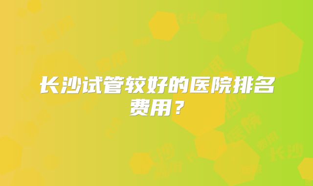 长沙试管较好的医院排名费用？