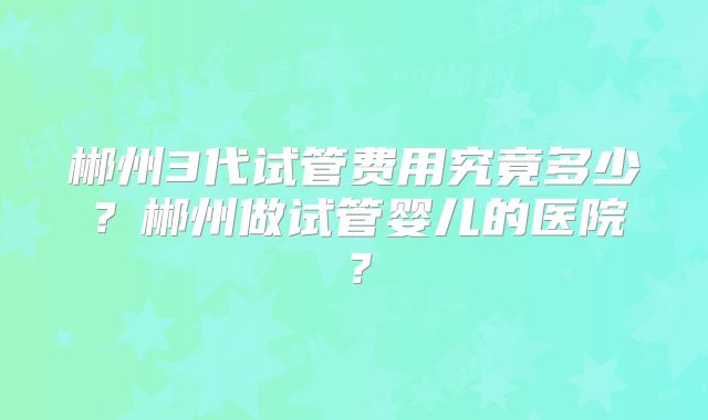 郴州3代试管费用究竟多少？郴州做试管婴儿的医院？