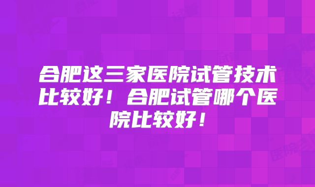 合肥这三家医院试管技术比较好！合肥试管哪个医院比较好！