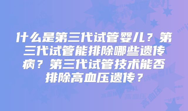 什么是第三代试管婴儿?第三代试管能排除哪些遗传病?第三代试管技术能否排除高血压遗传?