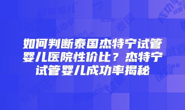 如何判断泰国杰特宁试管婴儿医院性价比?杰特宁试管婴儿成功率揭秘