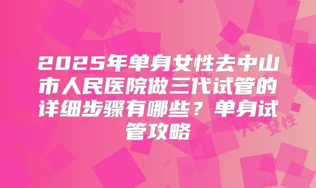 2025年单身女性去中山市人民医院做三代试管的详细步骤有哪些?单身试管攻略