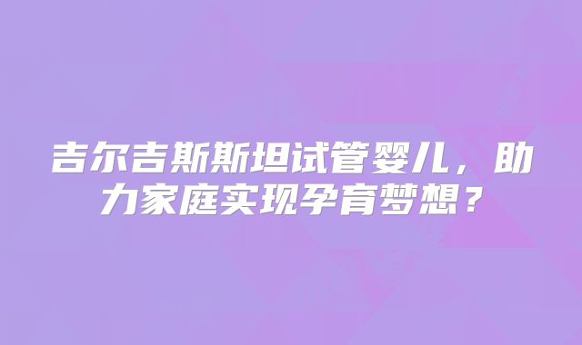 吉尔吉斯斯坦试管婴儿,助力家庭实现孕育梦想?