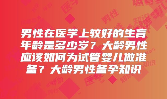男性在医学上较好的生育年龄是多少岁？大龄男性应该如何为试管婴儿做准备？大龄男性备孕知识