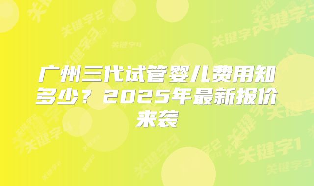 广州三代试管婴儿费用知多少？2025年最新报价来袭