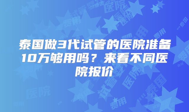 泰国做3代试管的医院准备10万够用吗？来看不同医院报价
