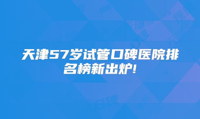 天津57岁试管口碑医院排名榜新出炉!