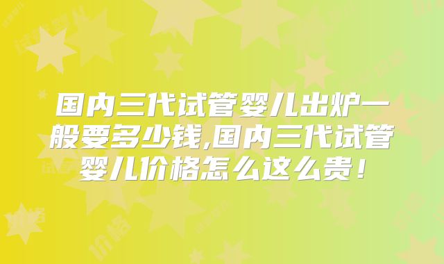 国内三代试管婴儿出炉一般要多少钱,国内三代试管婴儿价格怎么这么贵！