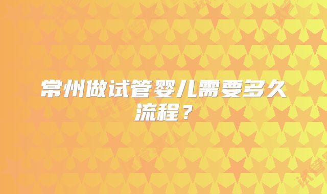 常州做试管婴儿需要多久流程?