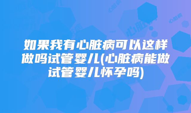 如果我有心脏病可以这样做吗试管婴儿(心脏病能做试管婴儿怀孕吗)