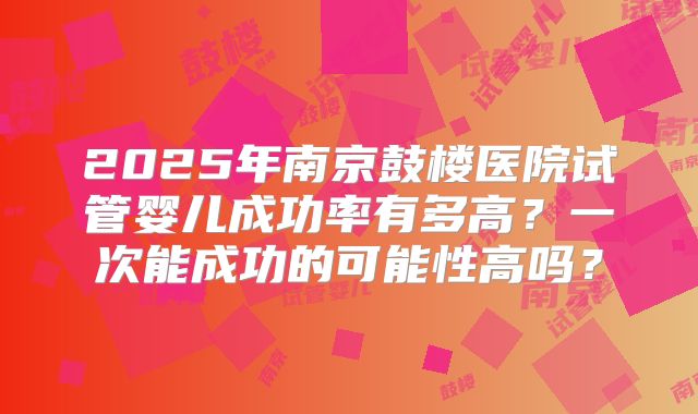 2025年南京鼓楼医院试管婴儿成功率有多高？一次能成功的可能性高吗？