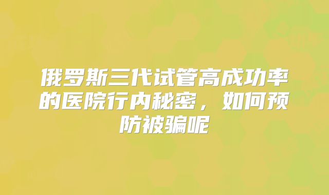 俄罗斯三代试管高成功率的医院行内秘密，如何预防被骗呢