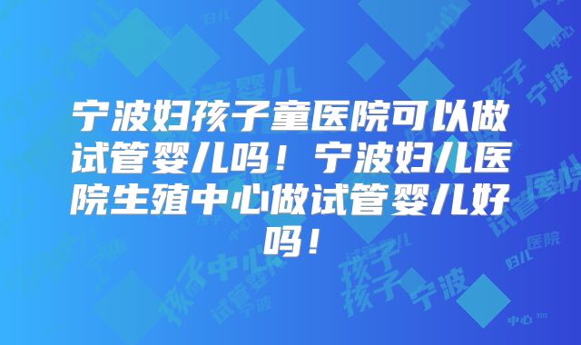 宁波妇孩子童医院可以做试管婴儿吗!宁波妇儿医院生殖中心做试管婴儿好吗!