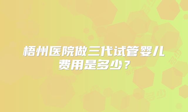 梧州医院做三代试管婴儿费用是多少？