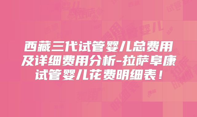 西藏三代试管婴儿总费用及详细费用分析-拉萨阜康试管婴儿花费明细表!