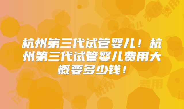 杭州第三代试管婴儿!杭州第三代试管婴儿费用大概要多少钱!