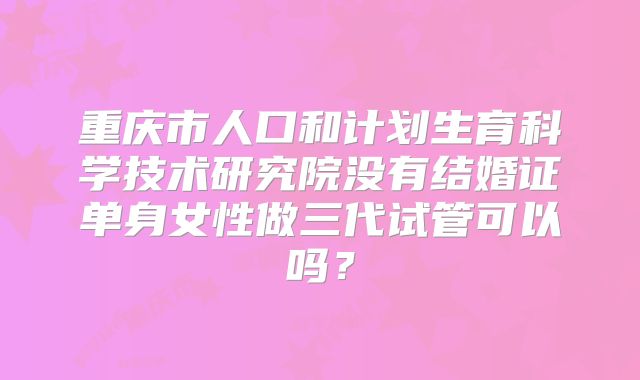 重庆市人口和计划生育科学技术研究院没有结婚证单身女性做三代试管可以吗？